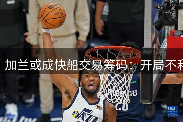 加兰或成快船交易筹码：开局不利将引多队询价